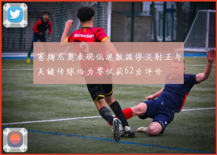 塞梅尼奥表现低迷数据惨淡射正与关键传球均为零仅获62分评价