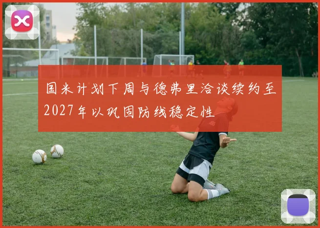 国米计划下周与德弗里洽谈续约至2027年以巩固防线稳定性