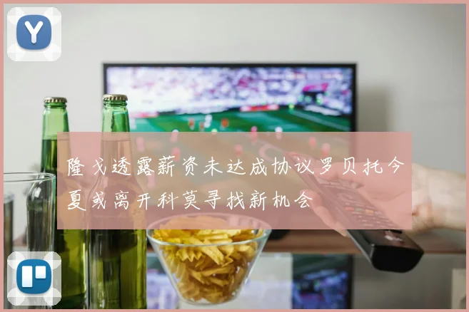 隆戈透露薪资未达成协议罗贝托今夏或离开科莫寻找新机会