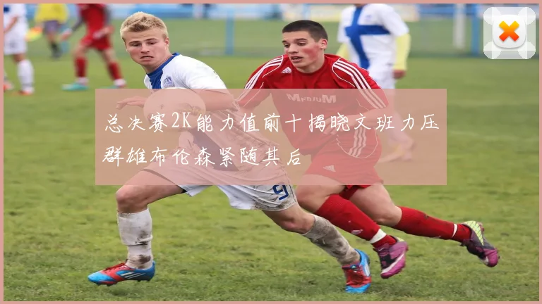 总决赛2K能力值前十揭晓文班力压群雄布伦森紧随其后