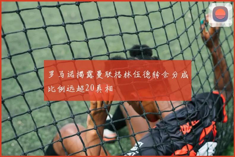 罗马诺揭露曼联格林伍德转会分成比例远超20真相