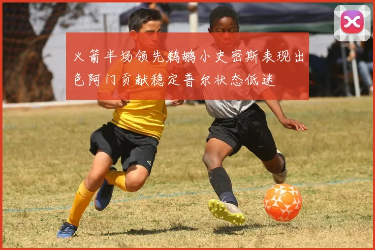 火箭半场领先鹈鹕小史密斯表现出色阿门贡献稳定普尔状态低迷