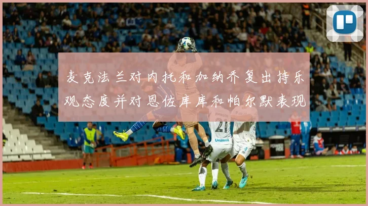 麦克法兰对内托和加纳乔复出持乐观态度并对恩佐库库和帕尔默表现表示满意