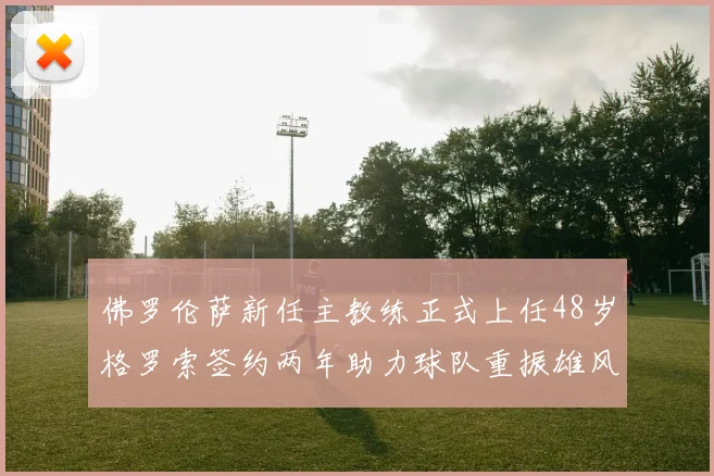 佛罗伦萨新任主教练正式上任48岁格罗索签约两年助力球队重振雄风