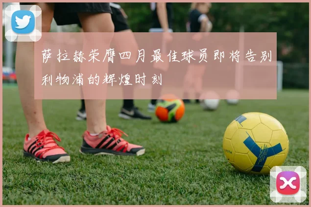 萨拉赫荣膺四月最佳球员即将告别利物浦的辉煌时刻