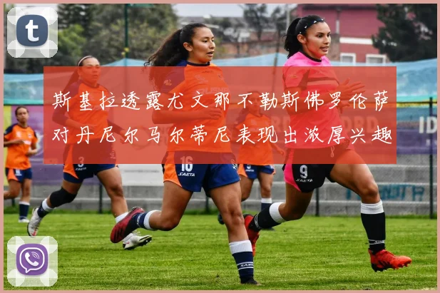 斯基拉透露尤文那不勒斯佛罗伦萨对丹尼尔马尔蒂尼表现出浓厚兴趣