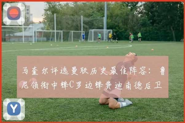 马奎尔评选曼联历史最佳阵容：鲁尼领衔中锋C罗边锋费迪南德后卫