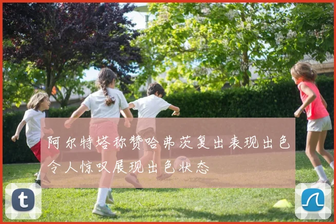 阿尔特塔称赞哈弗茨复出表现出色令人惊叹展现出色状态