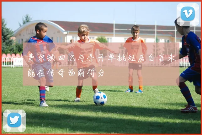 费尔顿回忆与乔丹单挑经历自言未能在传奇面前得分