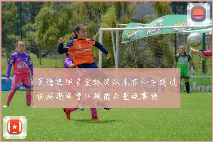 罗德里坦言金球奖从未在心中想过伤病期间曾怀疑能否重返赛场