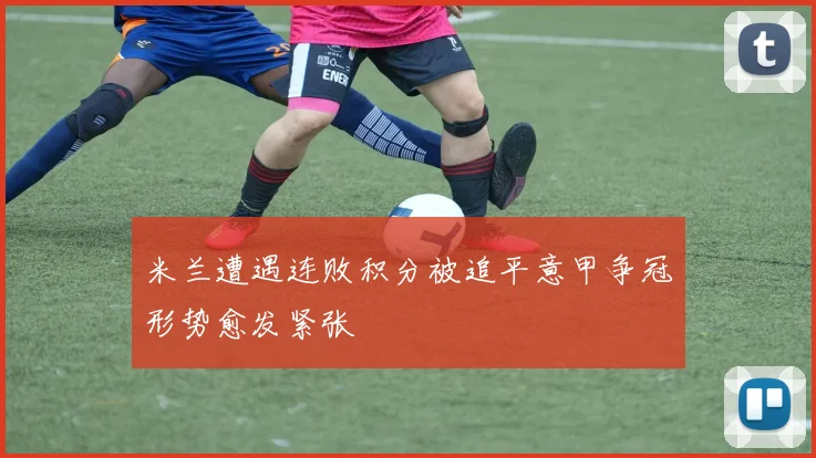 米兰遭遇连败积分被追平意甲争冠形势愈发紧张