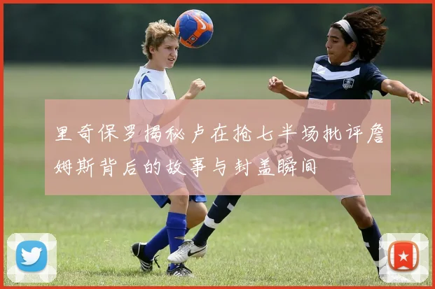 里奇保罗揭秘卢在抢七半场批评詹姆斯背后的故事与封盖瞬间