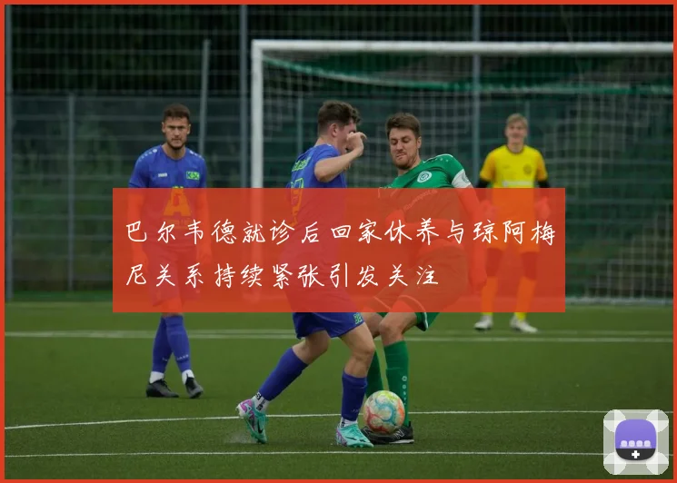 巴尔韦德就诊后回家休养与琼阿梅尼关系持续紧张引发关注