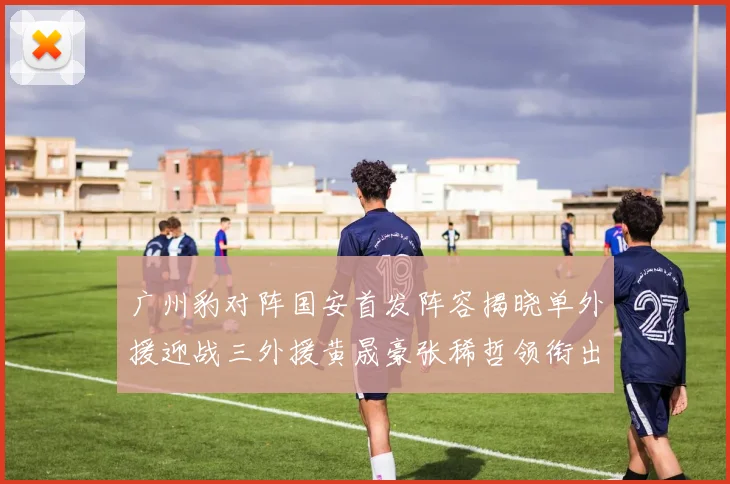 广州豹对阵国安首发阵容揭晓单外援迎战三外援黄晟豪张稀哲领衔出战