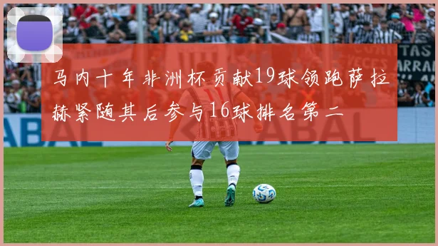 马内十年非洲杯贡献19球领跑萨拉赫紧随其后参与16球排名第二
