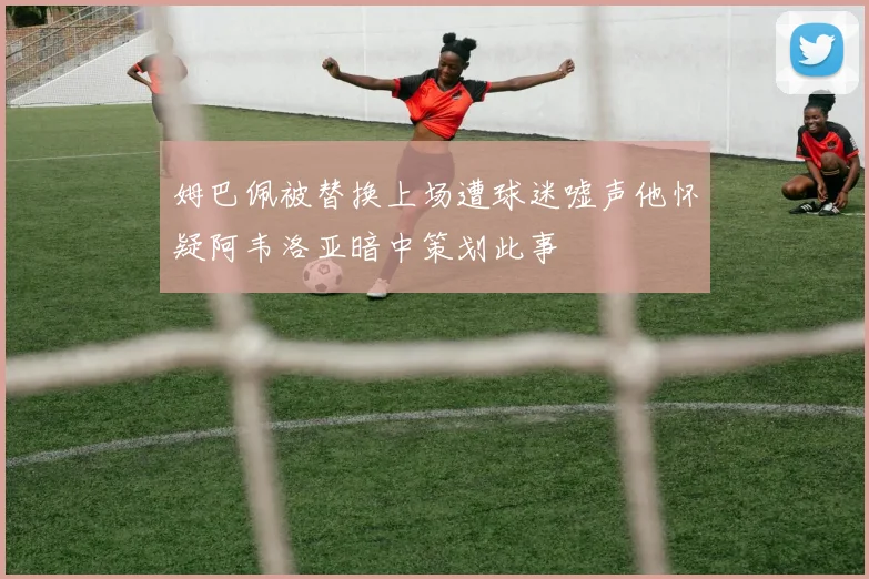 姆巴佩被替换上场遭球迷嘘声他怀疑阿韦洛亚暗中策划此事