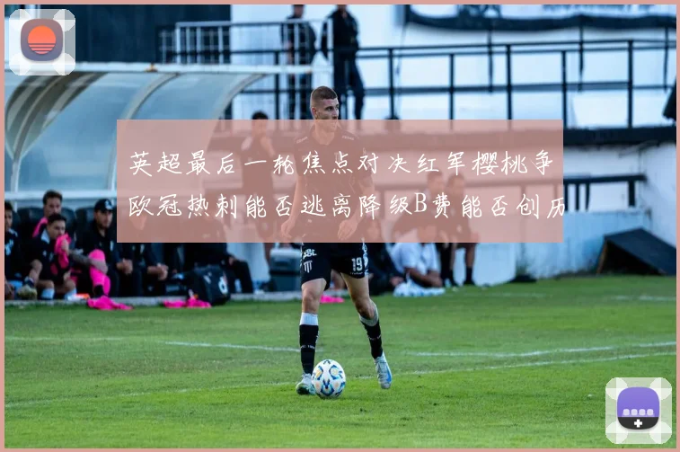 英超最后一轮焦点对决红军樱桃争欧冠热刺能否逃离降级B费能否创历史新高