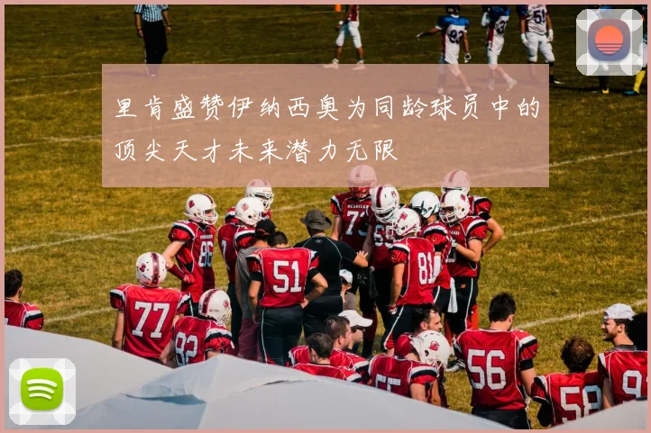 里肯盛赞伊纳西奥为同龄球员中的顶尖天才未来潜力无限