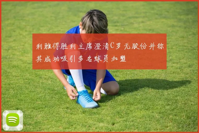 利雅得胜利主席澄清C罗无股份并称其成功吸引多名球员加盟