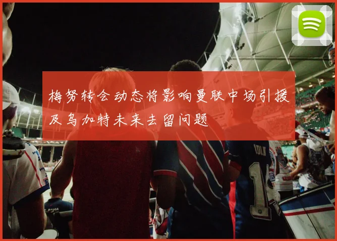 梅努转会动态将影响曼联中场引援及乌加特未来去留问题