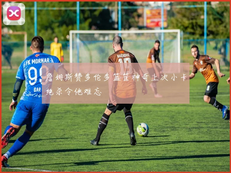 詹姆斯赞多伦多篮筐神奇上次小卡绝杀令他难忘