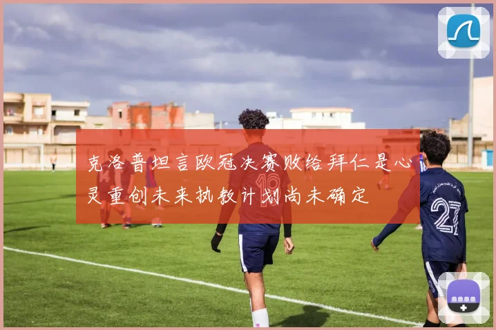 克洛普坦言欧冠决赛败给拜仁是心灵重创未来执教计划尚未确定