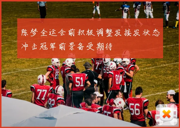 陈梦全运会前积极调整发接发状态冲击冠军前景备受期待