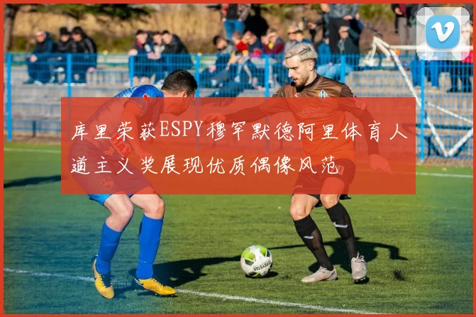 库里荣获ESPY穆罕默德阿里体育人道主义奖展现优质偶像风范