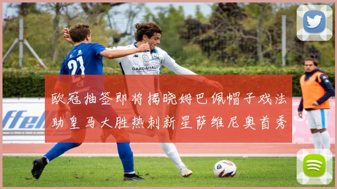 欧冠抽签即将揭晓姆巴佩帽子戏法助皇马大胜热刺新星萨维尼奥首秀精彩表现