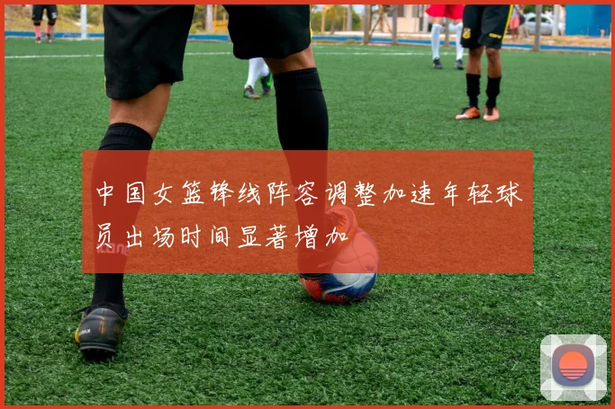 中国女篮锋线阵容调整加速年轻球员出场时间显著增加