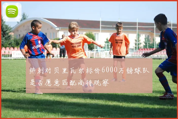 热刺对贝里瓦尔标价6000万镑球队是否愿意匹配尚待观察