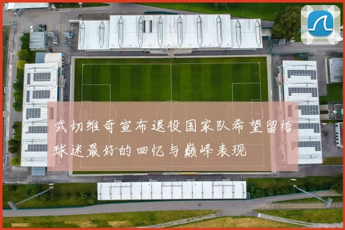 武切维奇宣布退役国家队希望留给球迷最好的回忆与巅峰表现