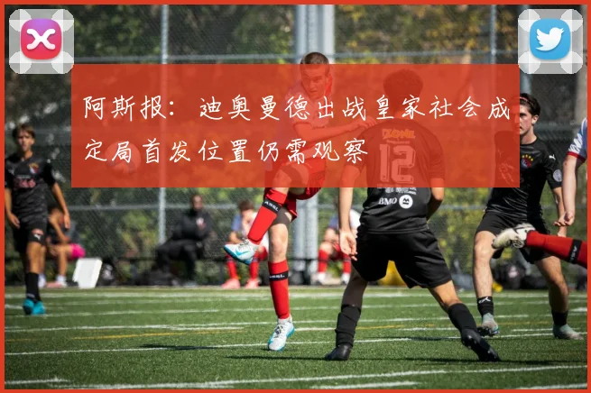 阿斯报：迪奥曼德出战皇家社会成定局首发位置仍需观察