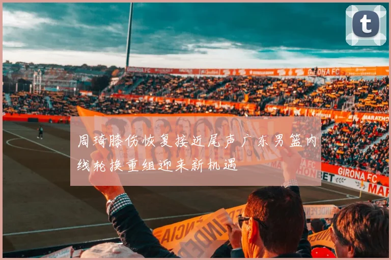 周琦膝伤恢复接近尾声广东男篮内线轮换重组迎来新机遇
