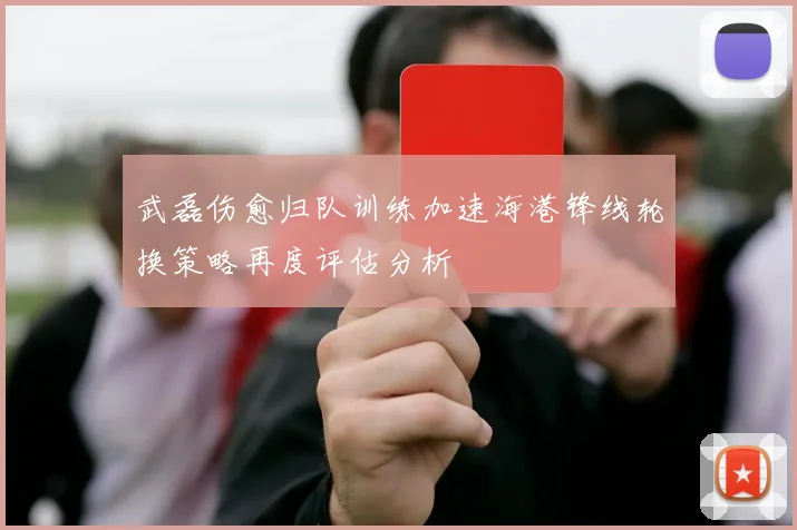 武磊伤愈归队训练加速海港锋线轮换策略再度评估分析