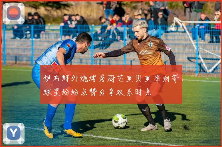 伊布野外烧烤秀厨艺里贝里亨利等球星纷纷点赞分享欢乐时光