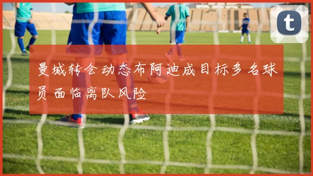 曼城转会动态布阿迪成目标多名球员面临离队风险