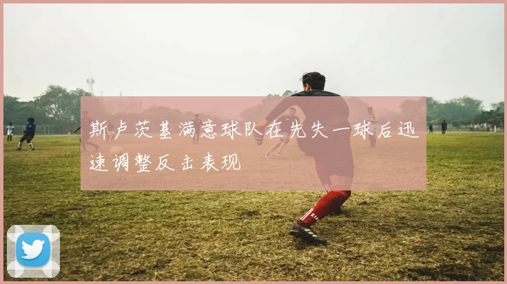 斯卢茨基满意球队在先失一球后迅速调整反击表现