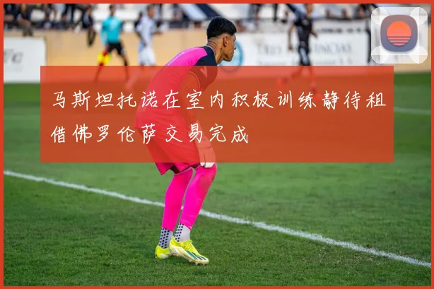 马斯坦托诺在室内积极训练静待租借佛罗伦萨交易完成