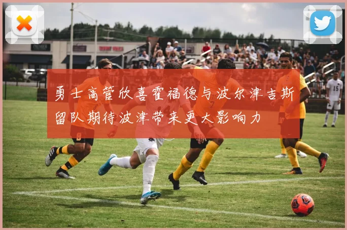 勇士高管欣喜霍福德与波尔津吉斯留队期待波津带来更大影响力